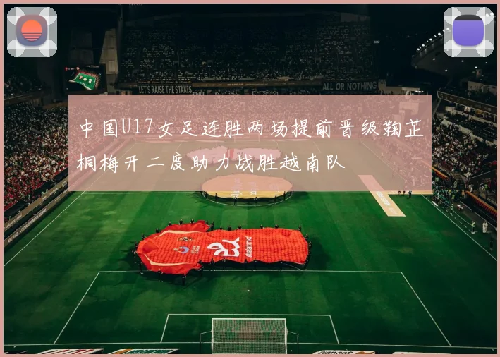 中国U17女足连胜两场提前晋级鞠芷桐梅开二度助力战胜越南队