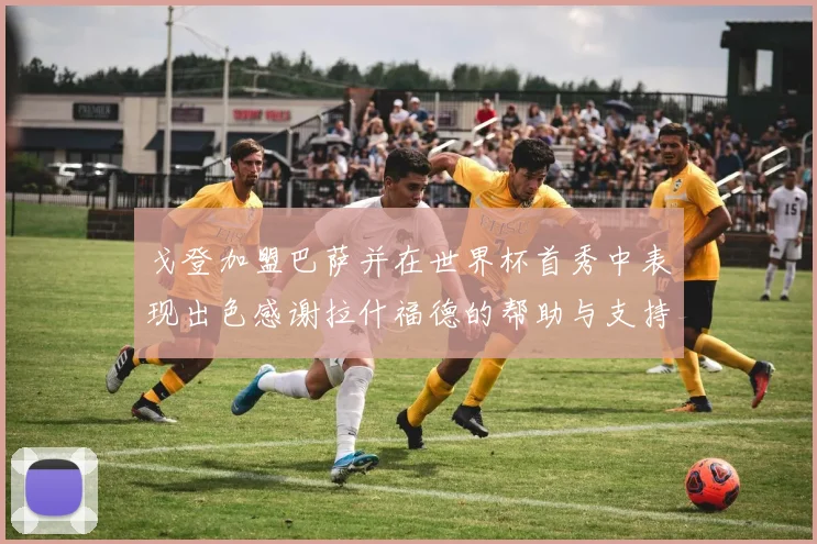 戈登加盟巴萨并在世界杯首秀中表现出色感谢拉什福德的帮助与支持