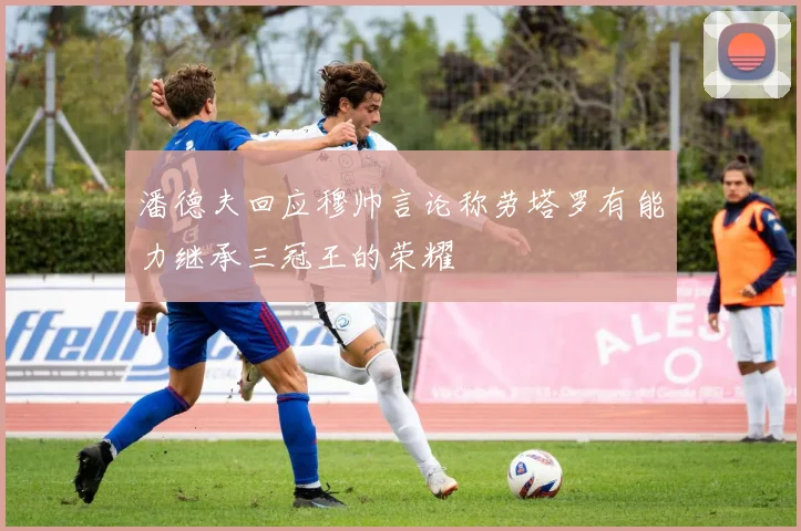 潘德夫回应穆帅言论称劳塔罗有能力继承三冠王的荣耀