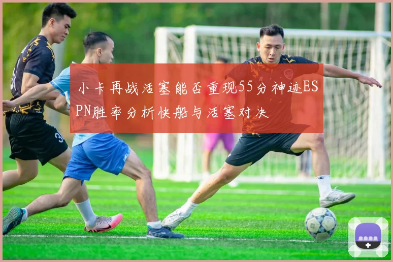 小卡再战活塞能否重现55分神迹ESPN胜率分析快船与活塞对决