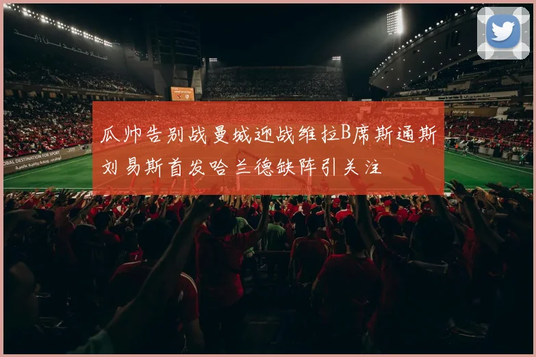 瓜帅告别战曼城迎战维拉B席斯通斯刘易斯首发哈兰德缺阵引关注