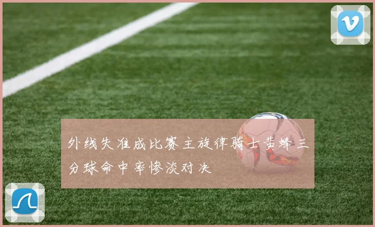 外线失准成比赛主旋律骑士黄蜂三分球命中率惨淡对决