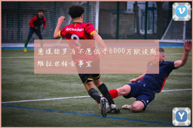意媒称罗马不愿低于6000万欧谈斯维拉尔转会事宜