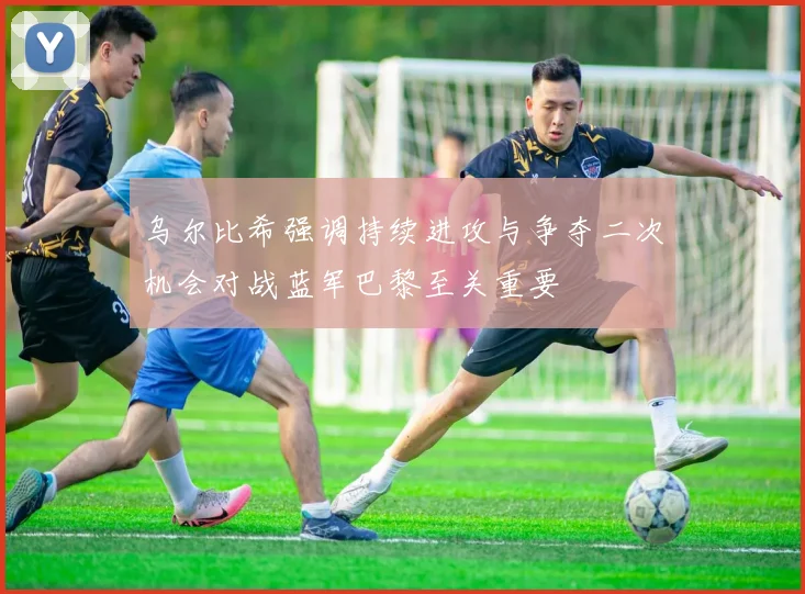 乌尔比希强调持续进攻与争夺二次机会对战蓝军巴黎至关重要