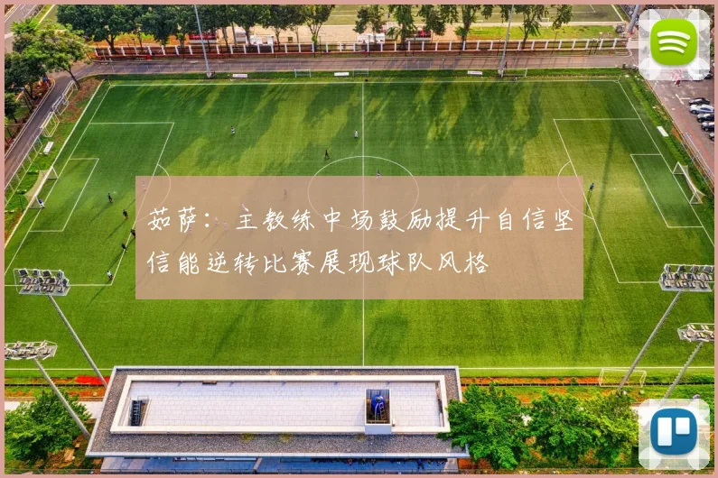 茹萨：主教练中场鼓励提升自信坚信能逆转比赛展现球队风格