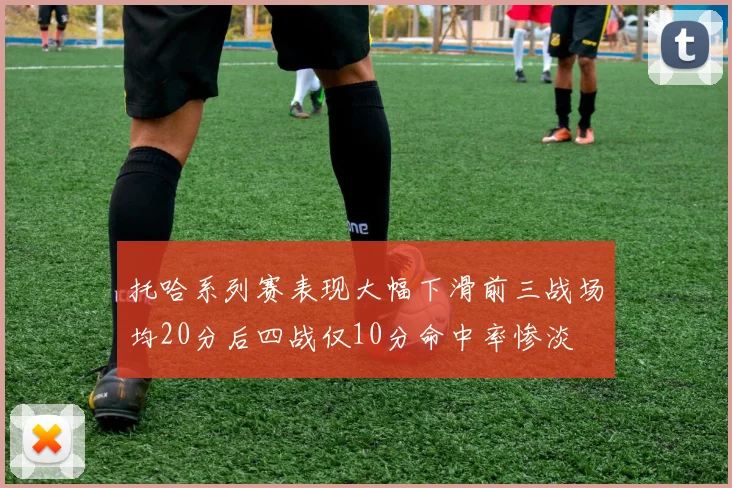 托哈系列赛表现大幅下滑前三战场均20分后四战仅10分命中率惨淡