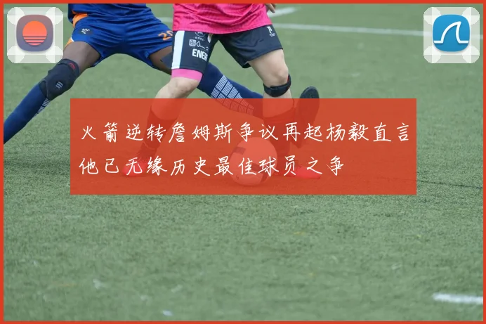 火箭逆转詹姆斯争议再起杨毅直言他已无缘历史最佳球员之争