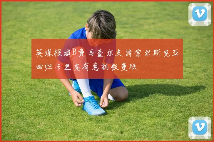 英媒报道B费马奎尔支持索尔斯克亚回归卡里克有意执教曼联